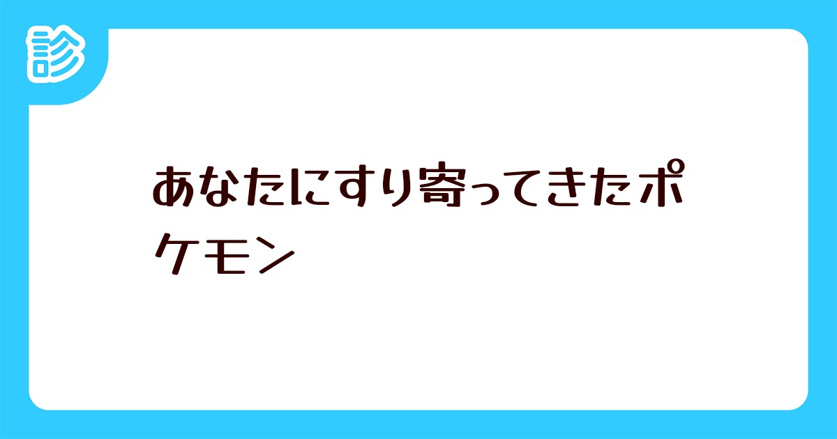 あなたにすり寄ってきたポケモン あなたにすり寄ってきたポケモン
