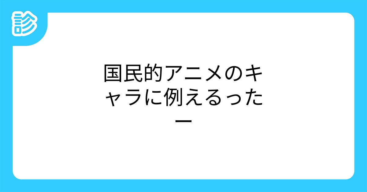 国民的アニメのキャラに例えるったー 国民的アニメのキャラに例えるったー