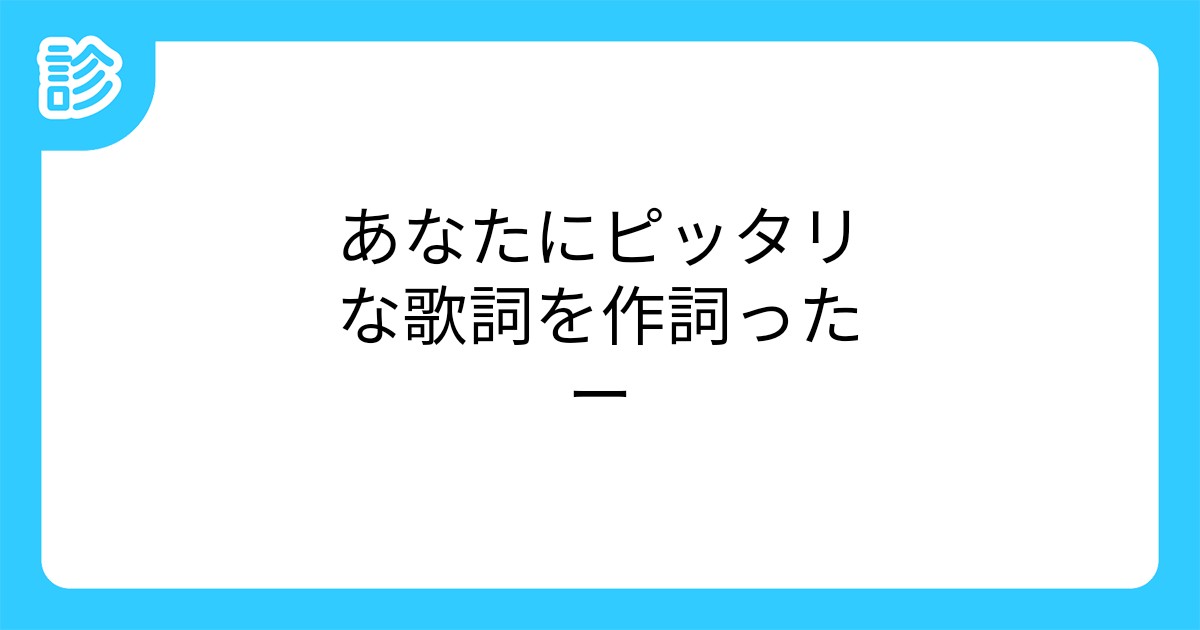 あなたにピッタリな歌詞を作詞ったー あなたにピッタリな歌詞を作詞ったー