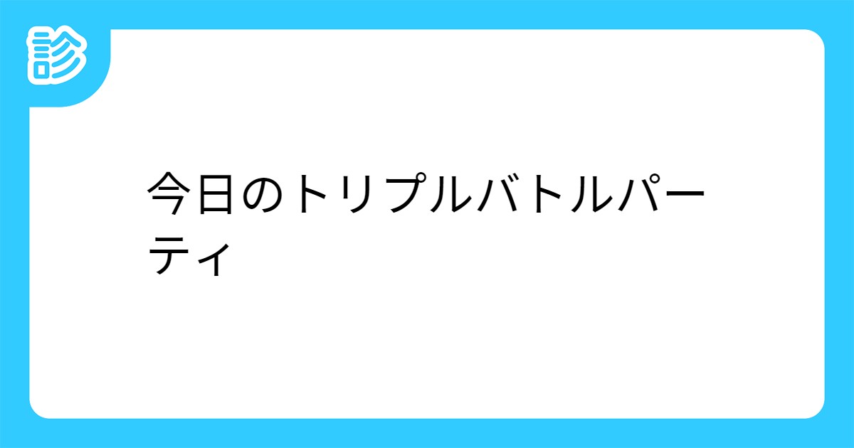 今日のトリプルバトルパーティ 今日のトリプルバトルパーティ