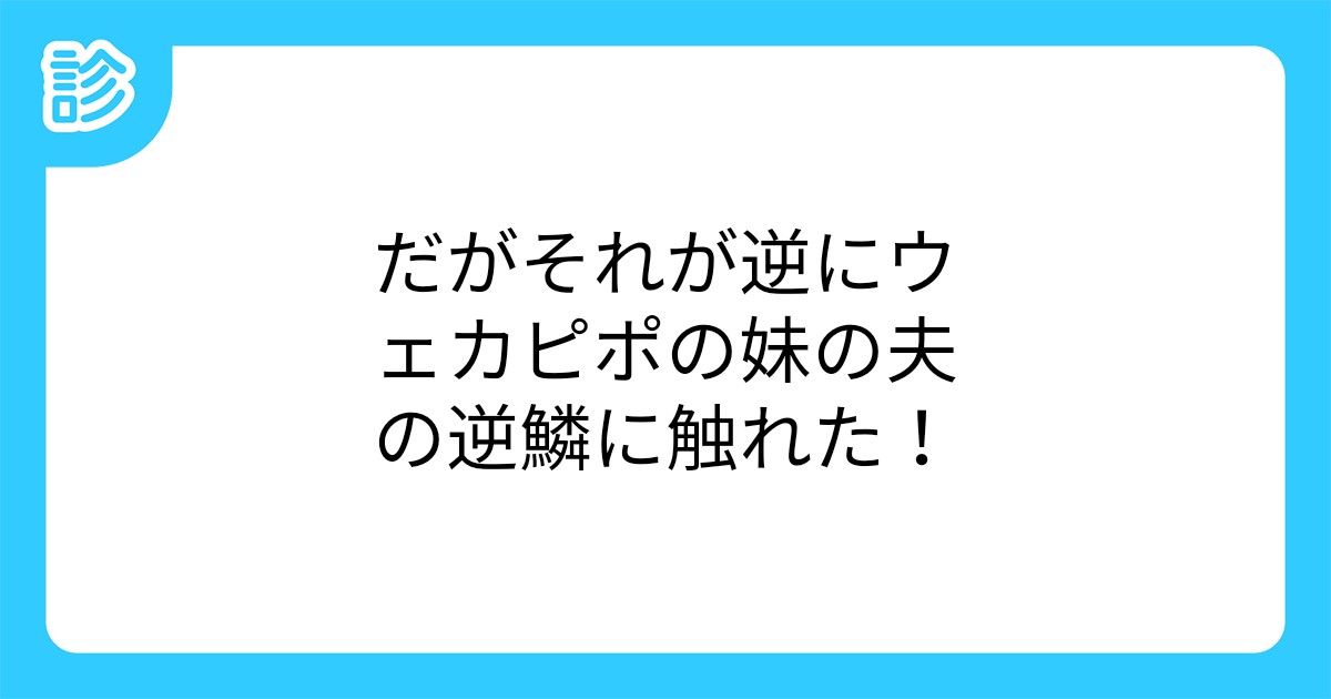だがそれが逆にウェカピポの妹の夫の逆鱗に触れた